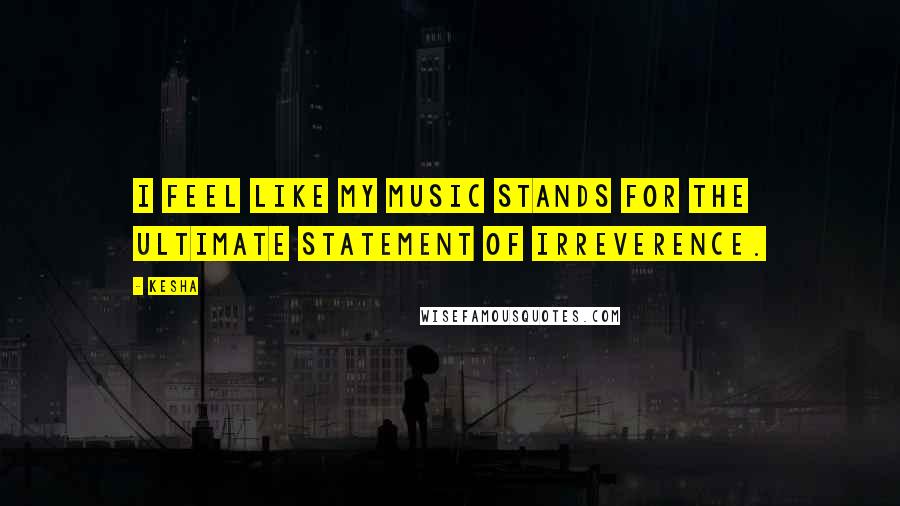 Kesha Quotes: I feel like my music stands for the ultimate statement of irreverence.