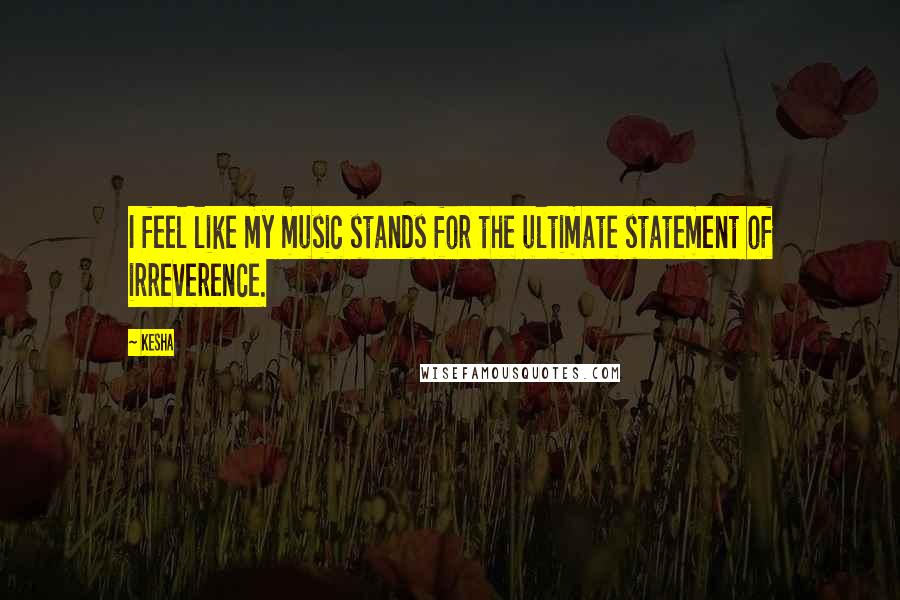 Kesha Quotes: I feel like my music stands for the ultimate statement of irreverence.