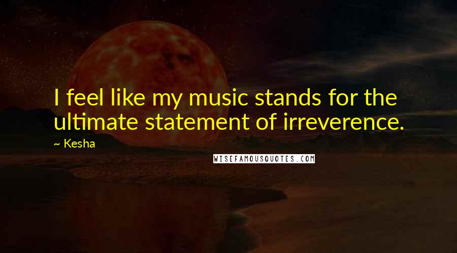 Kesha Quotes: I feel like my music stands for the ultimate statement of irreverence.