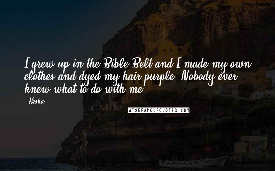 Kesha Quotes: I grew up in the Bible Belt and I made my own clothes and dyed my hair purple. Nobody ever knew what to do with me.