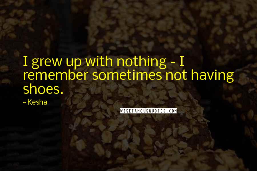 Kesha Quotes: I grew up with nothing - I remember sometimes not having shoes.