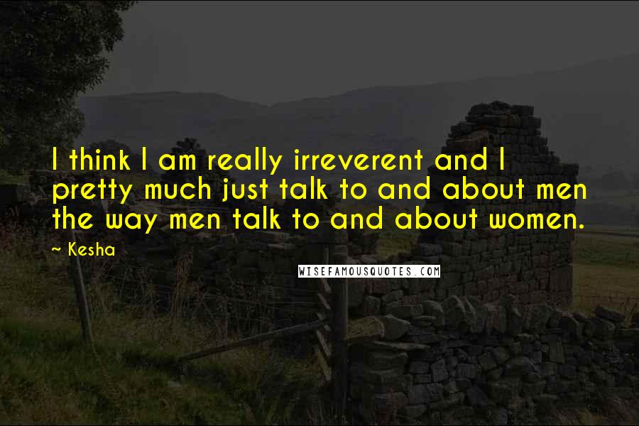 Kesha Quotes: I think I am really irreverent and I pretty much just talk to and about men the way men talk to and about women.