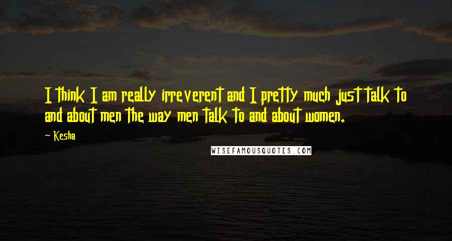 Kesha Quotes: I think I am really irreverent and I pretty much just talk to and about men the way men talk to and about women.