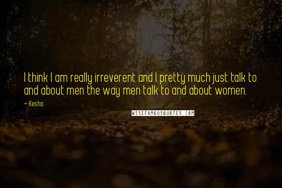Kesha Quotes: I think I am really irreverent and I pretty much just talk to and about men the way men talk to and about women.