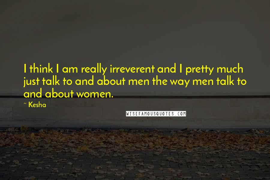Kesha Quotes: I think I am really irreverent and I pretty much just talk to and about men the way men talk to and about women.