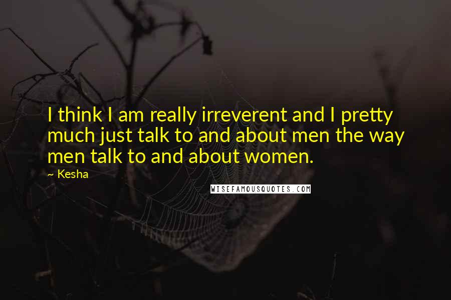Kesha Quotes: I think I am really irreverent and I pretty much just talk to and about men the way men talk to and about women.