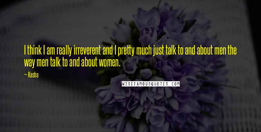 Kesha Quotes: I think I am really irreverent and I pretty much just talk to and about men the way men talk to and about women.