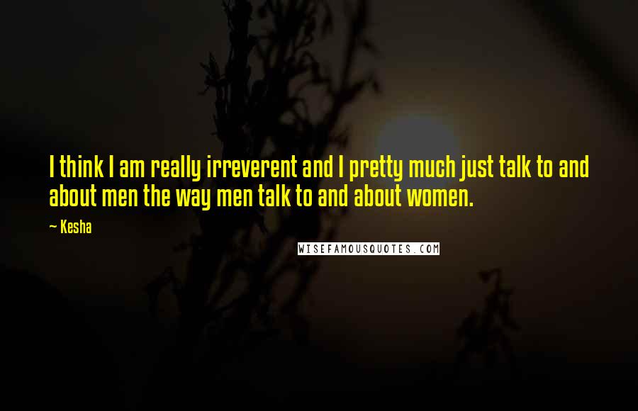 Kesha Quotes: I think I am really irreverent and I pretty much just talk to and about men the way men talk to and about women.