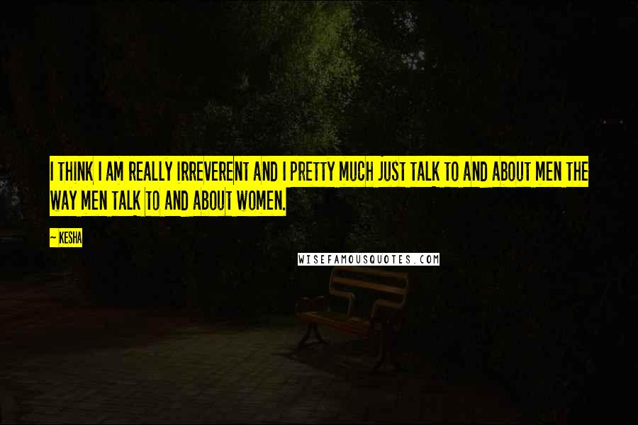 Kesha Quotes: I think I am really irreverent and I pretty much just talk to and about men the way men talk to and about women.