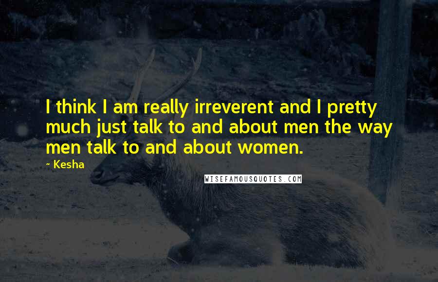 Kesha Quotes: I think I am really irreverent and I pretty much just talk to and about men the way men talk to and about women.