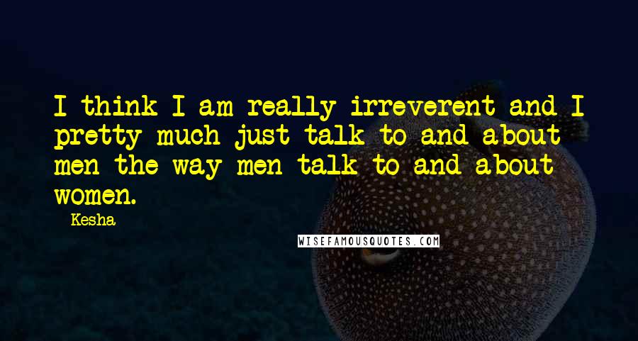 Kesha Quotes: I think I am really irreverent and I pretty much just talk to and about men the way men talk to and about women.