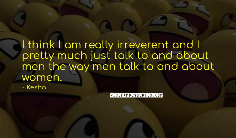 Kesha Quotes: I think I am really irreverent and I pretty much just talk to and about men the way men talk to and about women.