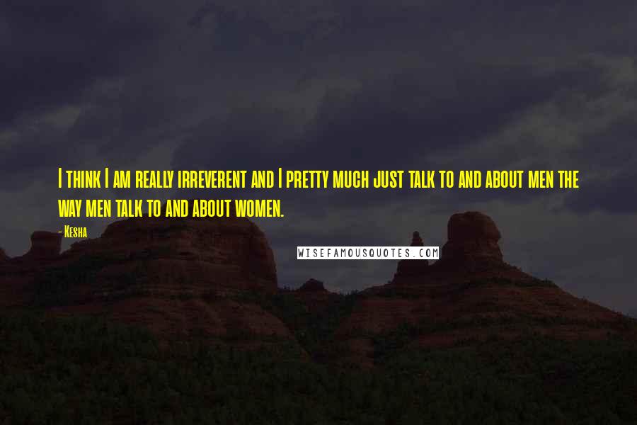 Kesha Quotes: I think I am really irreverent and I pretty much just talk to and about men the way men talk to and about women.