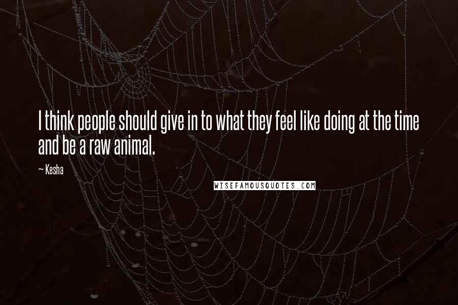 Kesha Quotes: I think people should give in to what they feel like doing at the time and be a raw animal.