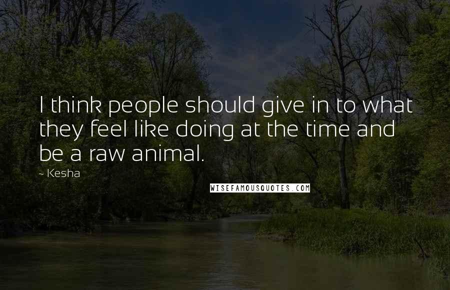 Kesha Quotes: I think people should give in to what they feel like doing at the time and be a raw animal.