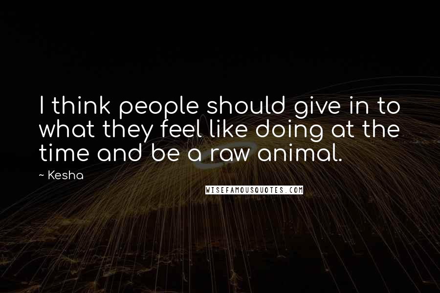 Kesha Quotes: I think people should give in to what they feel like doing at the time and be a raw animal.