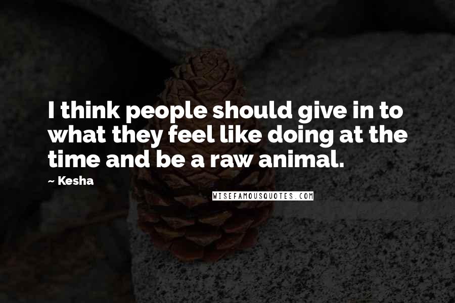 Kesha Quotes: I think people should give in to what they feel like doing at the time and be a raw animal.