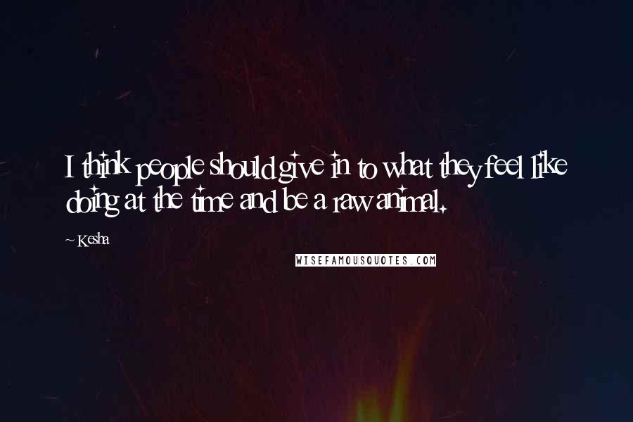 Kesha Quotes: I think people should give in to what they feel like doing at the time and be a raw animal.