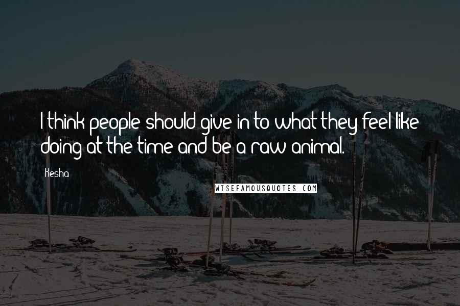 Kesha Quotes: I think people should give in to what they feel like doing at the time and be a raw animal.