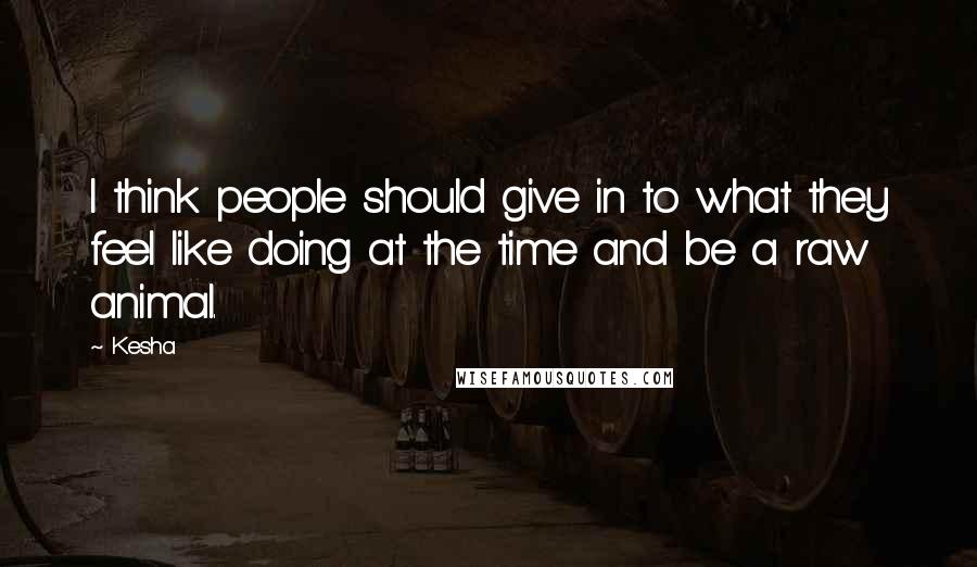 Kesha Quotes: I think people should give in to what they feel like doing at the time and be a raw animal.