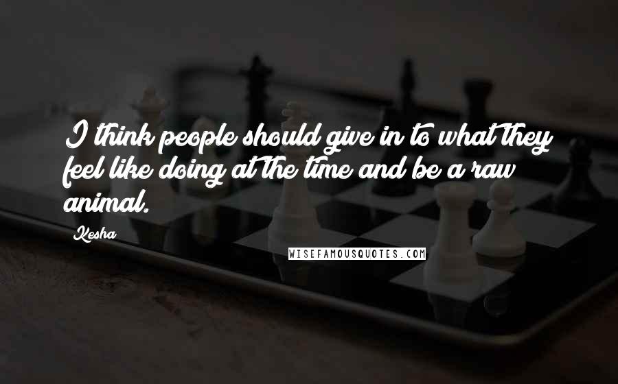 Kesha Quotes: I think people should give in to what they feel like doing at the time and be a raw animal.