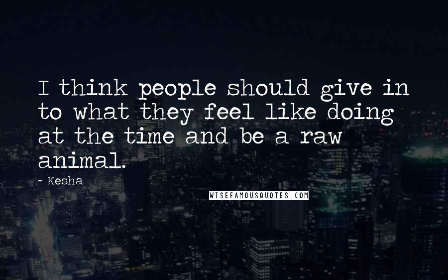 Kesha Quotes: I think people should give in to what they feel like doing at the time and be a raw animal.