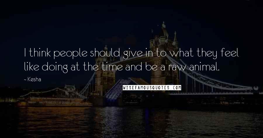 Kesha Quotes: I think people should give in to what they feel like doing at the time and be a raw animal.