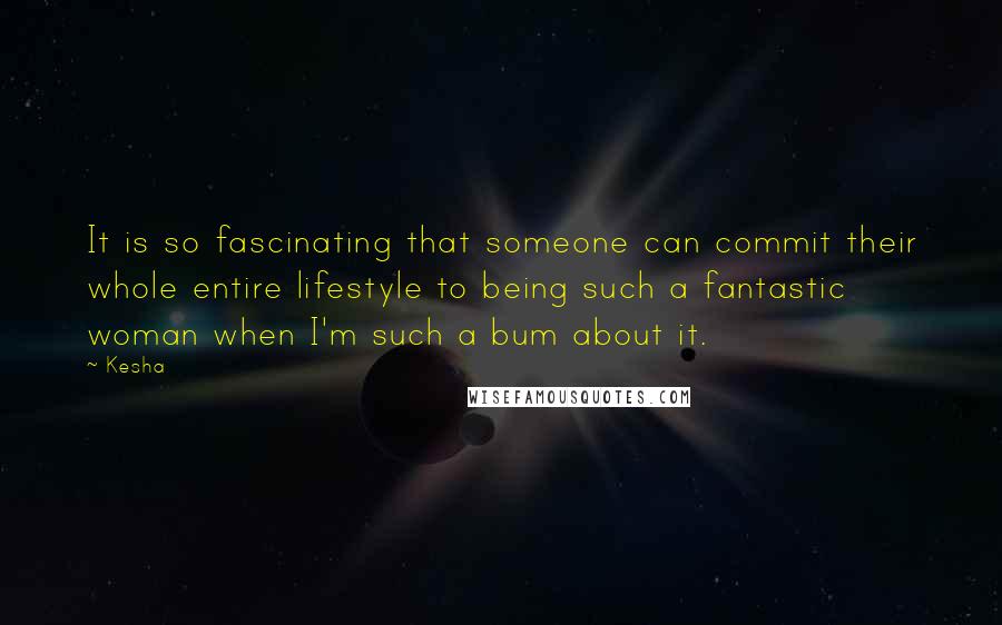 Kesha Quotes: It is so fascinating that someone can commit their whole entire lifestyle to being such a fantastic woman when I'm such a bum about it.