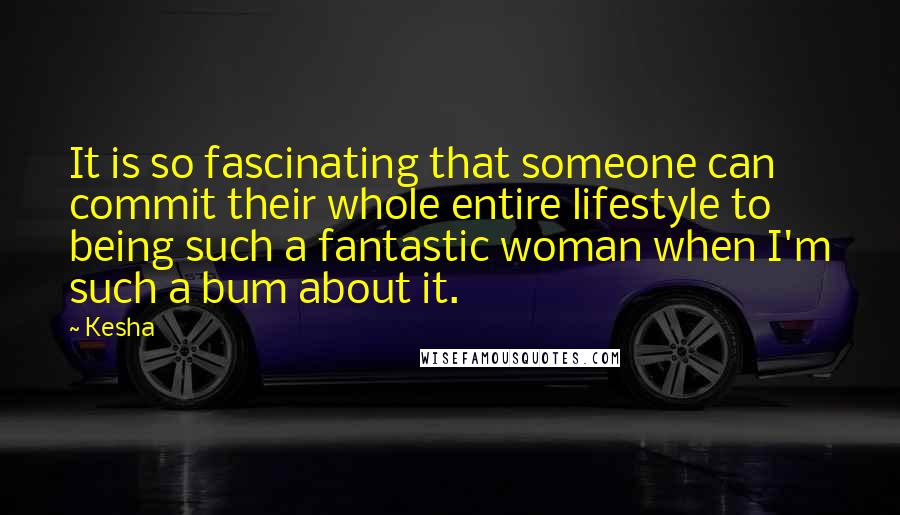 Kesha Quotes: It is so fascinating that someone can commit their whole entire lifestyle to being such a fantastic woman when I'm such a bum about it.