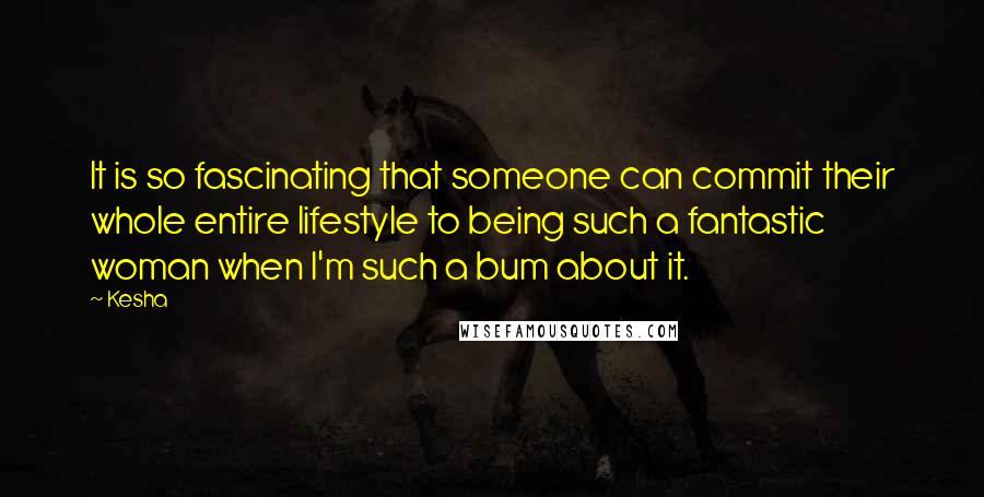 Kesha Quotes: It is so fascinating that someone can commit their whole entire lifestyle to being such a fantastic woman when I'm such a bum about it.
