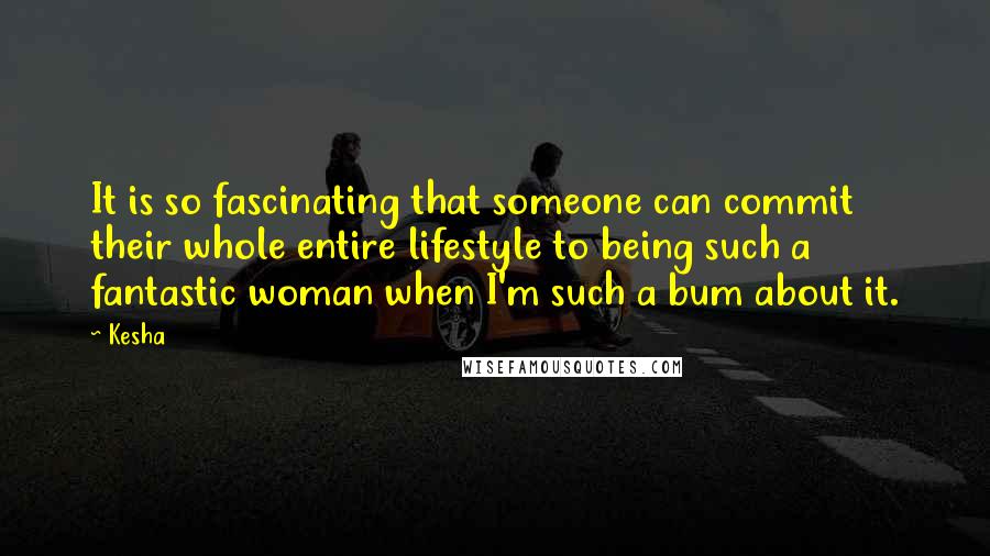 Kesha Quotes: It is so fascinating that someone can commit their whole entire lifestyle to being such a fantastic woman when I'm such a bum about it.