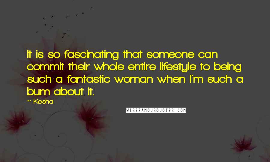 Kesha Quotes: It is so fascinating that someone can commit their whole entire lifestyle to being such a fantastic woman when I'm such a bum about it.