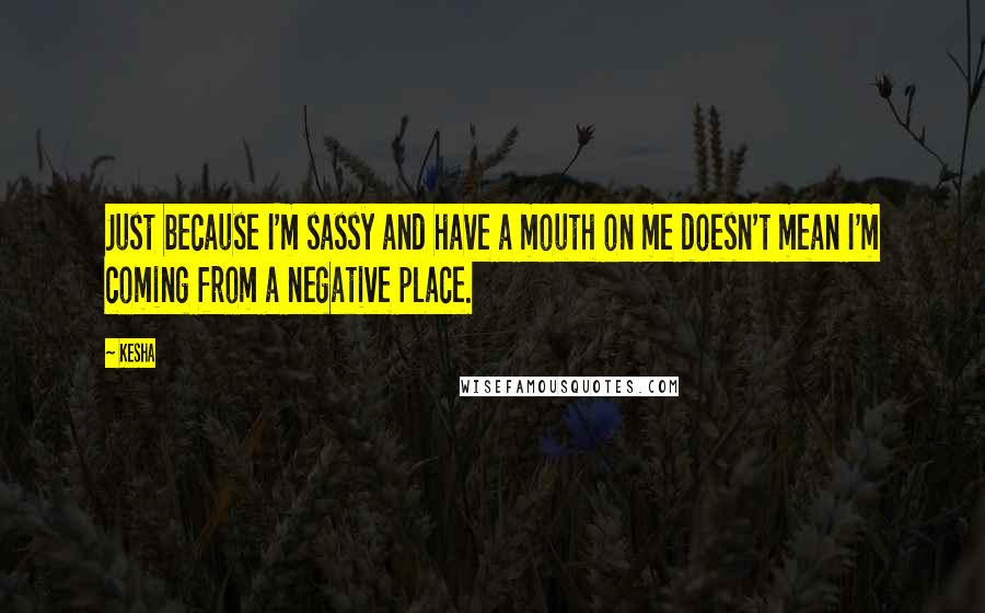 Kesha Quotes: Just because I'm sassy and have a mouth on me doesn't mean I'm coming from a negative place.