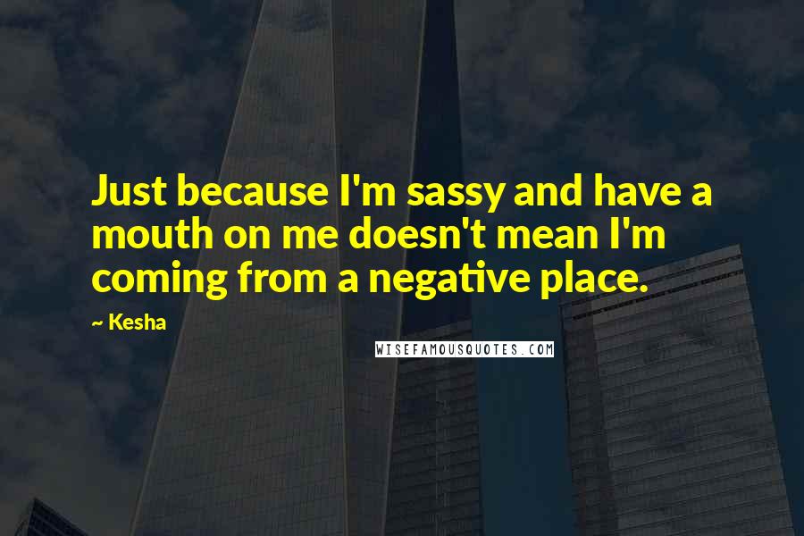 Kesha Quotes: Just because I'm sassy and have a mouth on me doesn't mean I'm coming from a negative place.