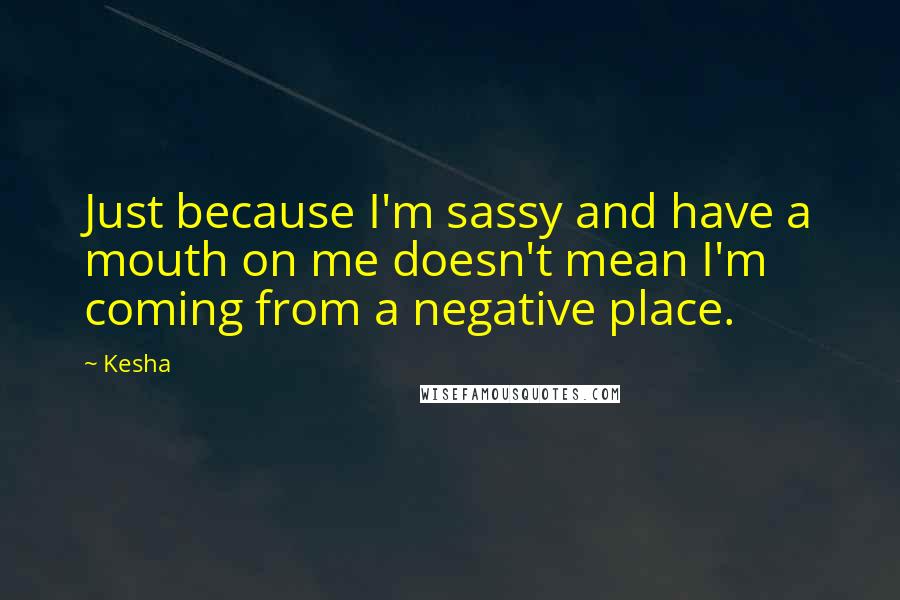 Kesha Quotes: Just because I'm sassy and have a mouth on me doesn't mean I'm coming from a negative place.