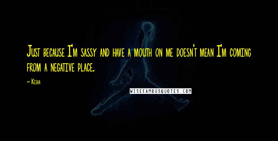 Kesha Quotes: Just because I'm sassy and have a mouth on me doesn't mean I'm coming from a negative place.