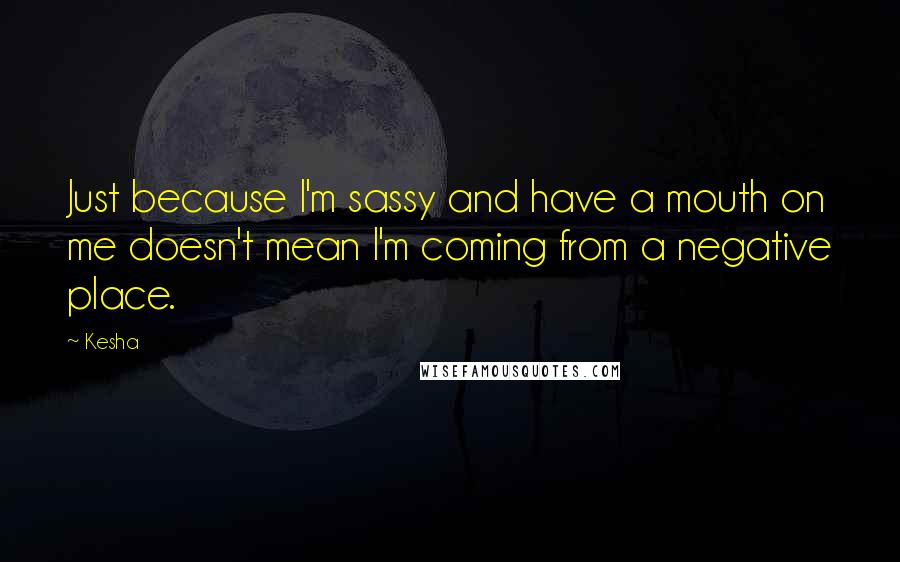 Kesha Quotes: Just because I'm sassy and have a mouth on me doesn't mean I'm coming from a negative place.