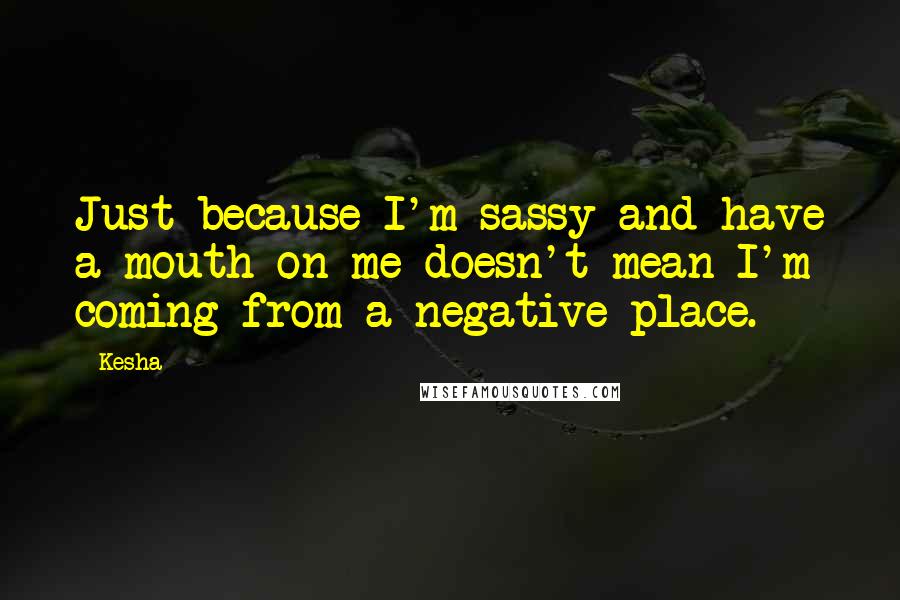 Kesha Quotes: Just because I'm sassy and have a mouth on me doesn't mean I'm coming from a negative place.