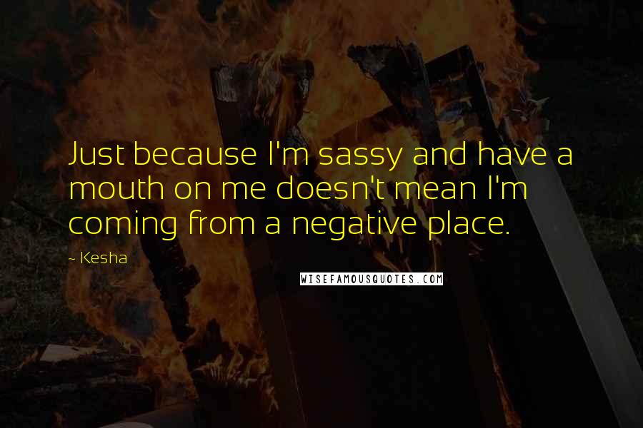 Kesha Quotes: Just because I'm sassy and have a mouth on me doesn't mean I'm coming from a negative place.