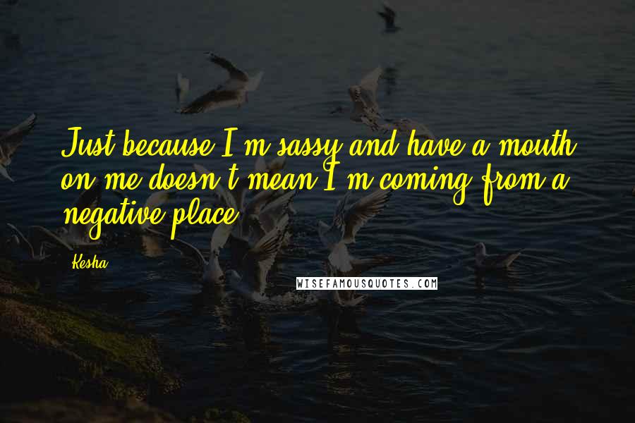 Kesha Quotes: Just because I'm sassy and have a mouth on me doesn't mean I'm coming from a negative place.