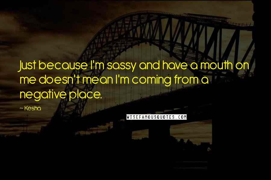 Kesha Quotes: Just because I'm sassy and have a mouth on me doesn't mean I'm coming from a negative place.