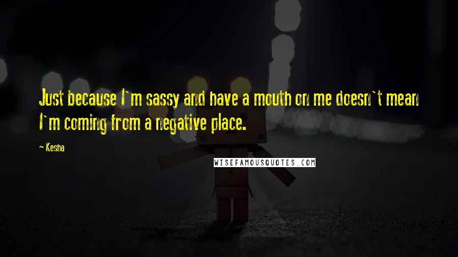 Kesha Quotes: Just because I'm sassy and have a mouth on me doesn't mean I'm coming from a negative place.