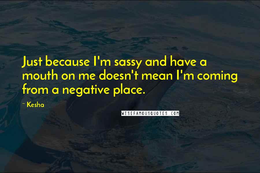 Kesha Quotes: Just because I'm sassy and have a mouth on me doesn't mean I'm coming from a negative place.