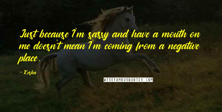 Kesha Quotes: Just because I'm sassy and have a mouth on me doesn't mean I'm coming from a negative place.