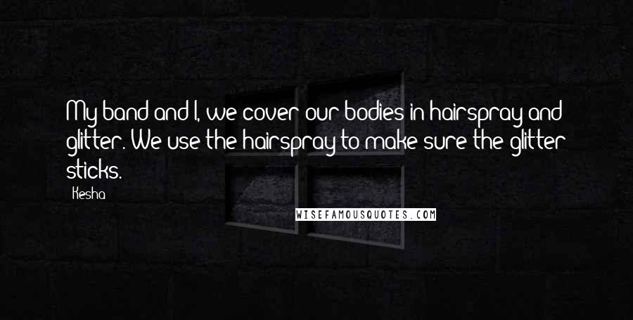 Kesha Quotes: My band and I, we cover our bodies in hairspray and glitter. We use the hairspray to make sure the glitter sticks.