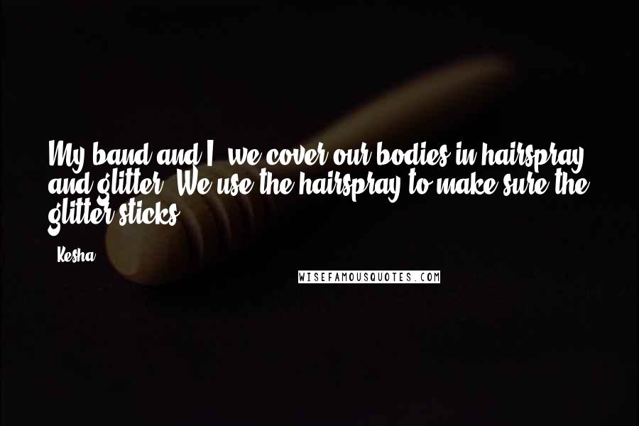 Kesha Quotes: My band and I, we cover our bodies in hairspray and glitter. We use the hairspray to make sure the glitter sticks.