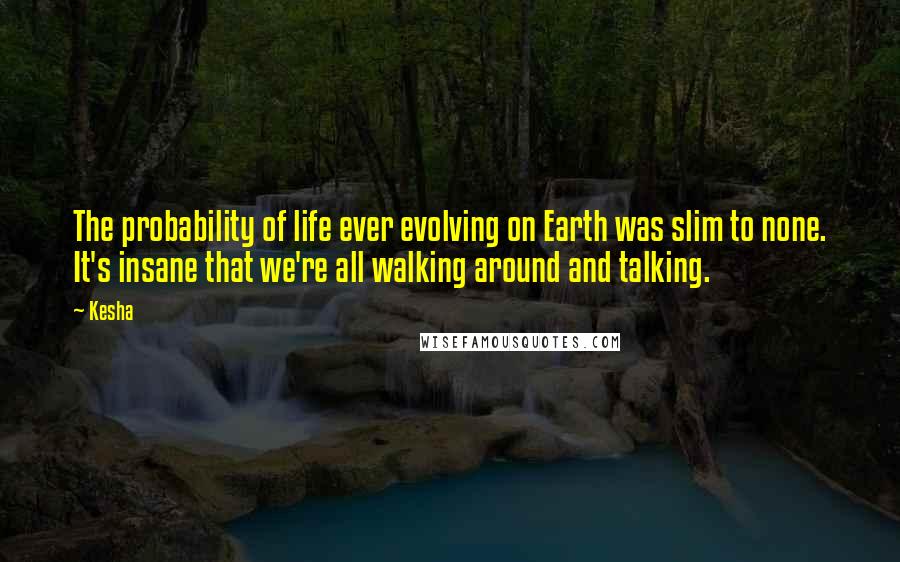 Kesha Quotes: The probability of life ever evolving on Earth was slim to none. It's insane that we're all walking around and talking.