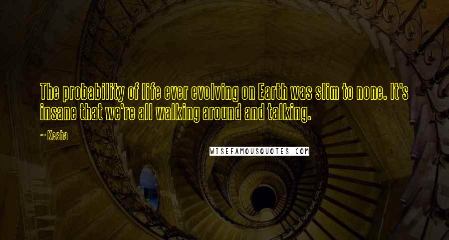 Kesha Quotes: The probability of life ever evolving on Earth was slim to none. It's insane that we're all walking around and talking.
