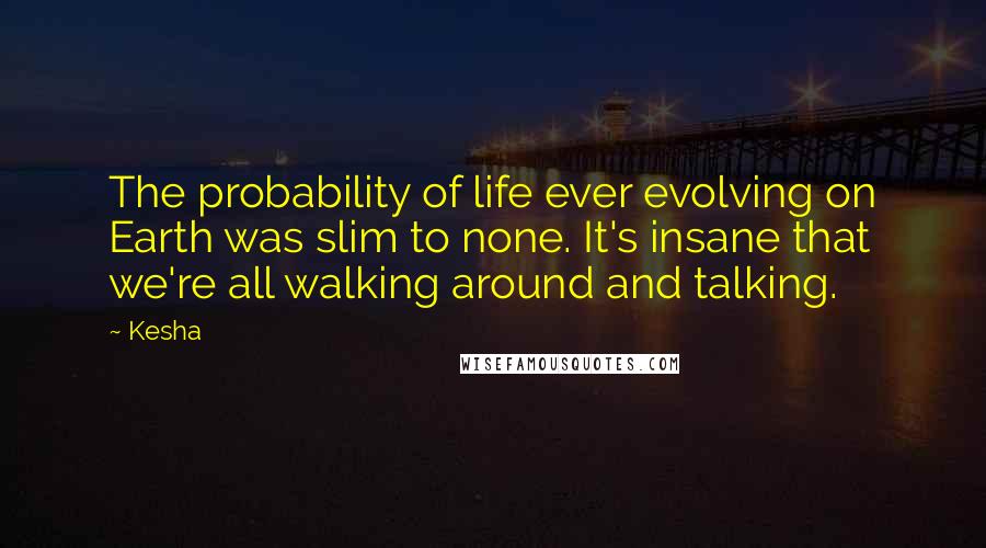 Kesha Quotes: The probability of life ever evolving on Earth was slim to none. It's insane that we're all walking around and talking.