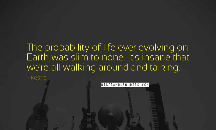 Kesha Quotes: The probability of life ever evolving on Earth was slim to none. It's insane that we're all walking around and talking.
